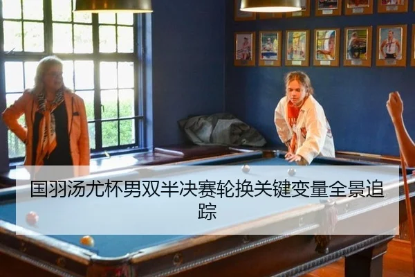 国羽汤尤杯男双半决赛轮换关键变量全景追踪